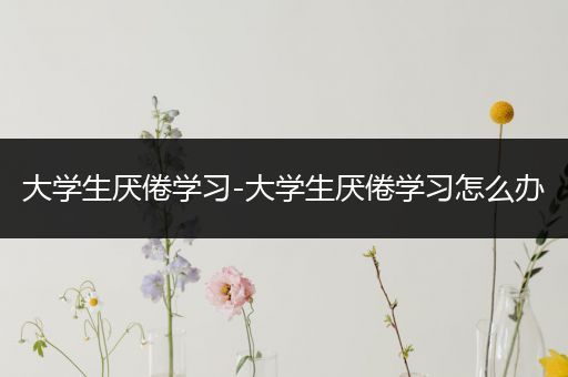 大学生厌倦学习-大学生厌倦学习怎么办