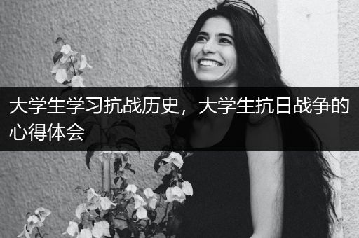 大学生学习抗战历史，大学生抗日战争的心得体会