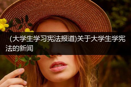 （大学生学习宪法报道)关于大学生学宪法的新闻
