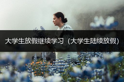 大学生放假继续学习（大学生陆续放假）