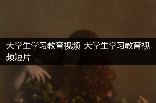 大学生学习教育视频-大学生学习教育视频短片