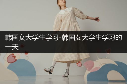 韩国女大学生学习-韩国女大学生学习的一天