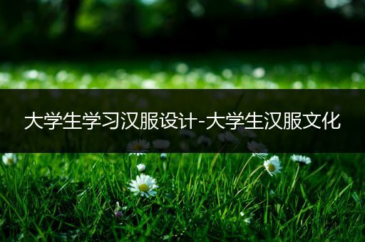 大学生学习汉服设计-大学生汉服文化