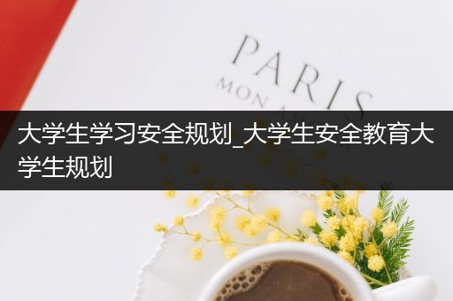大学生学习安全规划_大学生安全教育大学生规划