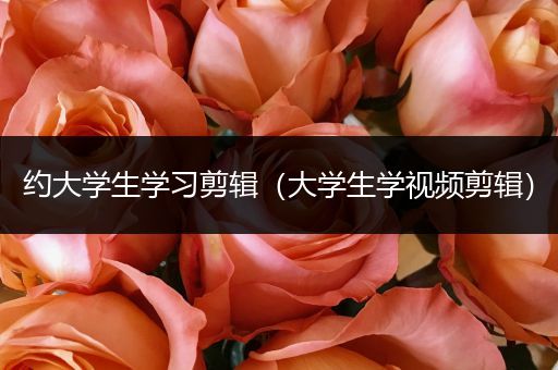 约大学生学习剪辑（大学生学视频剪辑）
