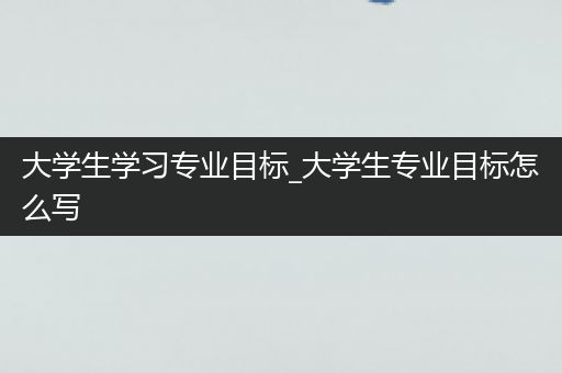 大学生学习专业目标_大学生专业目标怎么写