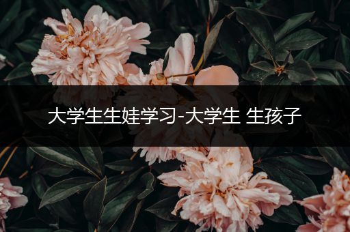 大学生生娃学习-大学生 生孩子
