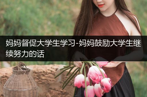 妈妈督促大学生学习-妈妈鼓励大学生继续努力的话