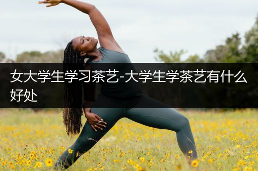 女大学生学习茶艺-大学生学茶艺有什么好处