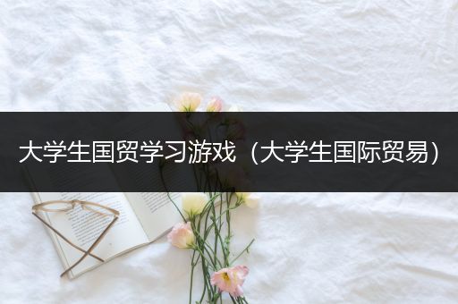 大学生国贸学习游戏（大学生国际贸易）