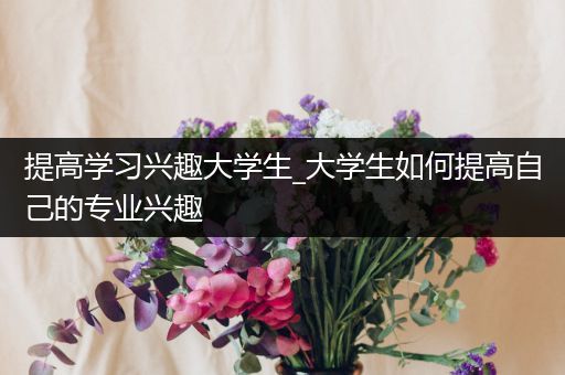 提高学习兴趣大学生_大学生如何提高自己的专业兴趣