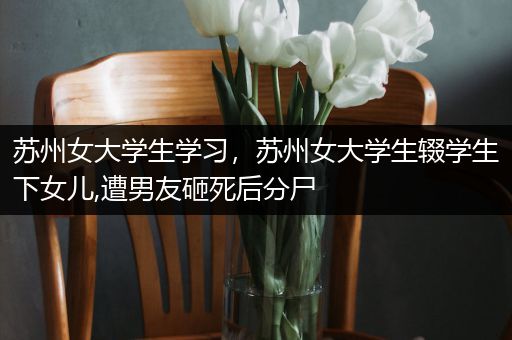 苏州女大学生学习，苏州女大学生辍学生下女儿,遭男友砸死后分尸