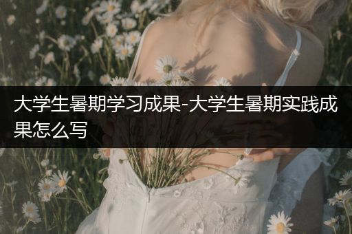 大学生暑期学习成果-大学生暑期实践成果怎么写