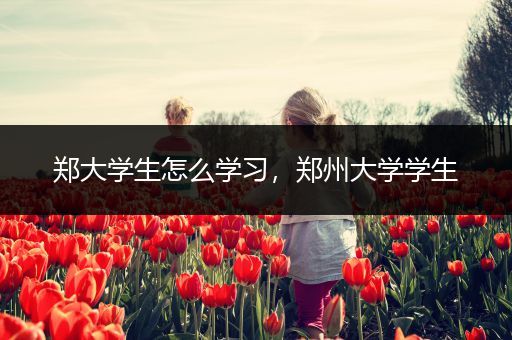 郑大学生怎么学习，郑州大学学生