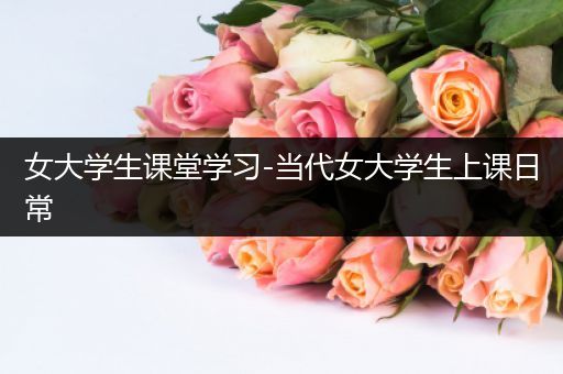 女大学生课堂学习-当代女大学生上课日常