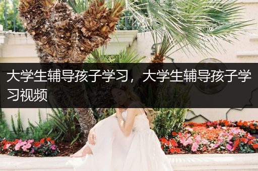 大学生辅导孩子学习，大学生辅导孩子学习视频