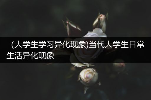 （大学生学习异化现象)当代大学生日常生活异化现象