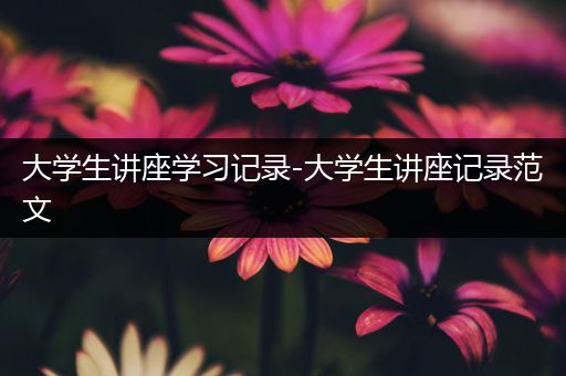 大学生讲座学习记录-大学生讲座记录范文