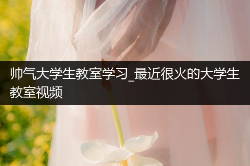 帅气大学生教室学习_最近很火的大学生教室视频