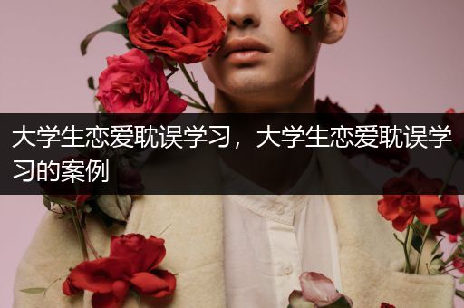 大学生恋爱耽误学习，大学生恋爱耽误学习的案例
