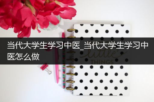 当代大学生学习中医_当代大学生学习中医怎么做