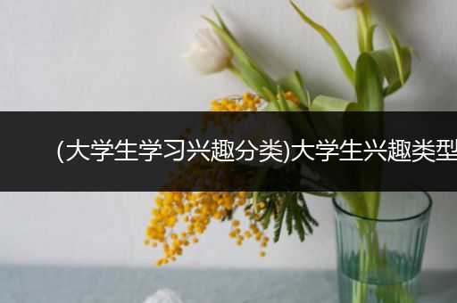 （大学生学习兴趣分类)大学生兴趣类型