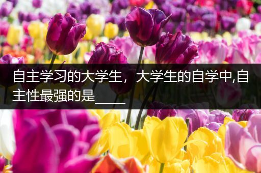 自主学习的大学生，大学生的自学中,自主性最强的是_____
