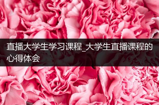 直播大学生学习课程_大学生直播课程的心得体会