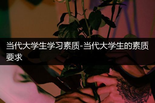 当代大学生学习素质-当代大学生的素质要求