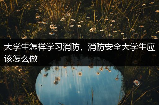 大学生怎样学习消防，消防安全大学生应该怎么做