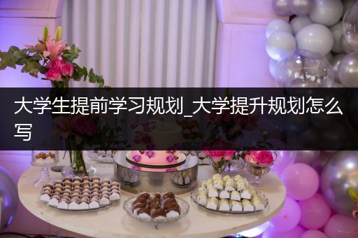 大学生提前学习规划_大学提升规划怎么写
