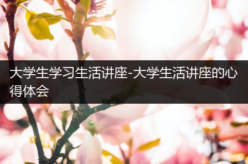 大学生学习生活讲座-大学生活讲座的心得体会