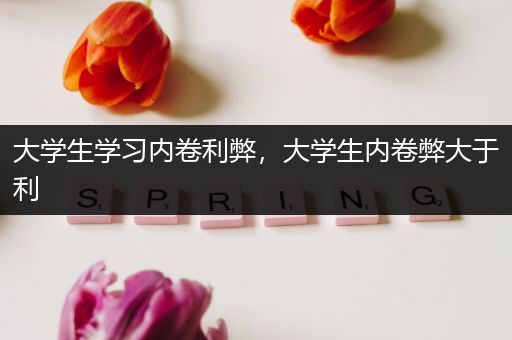 大学生学习内卷利弊，大学生内卷弊大于利