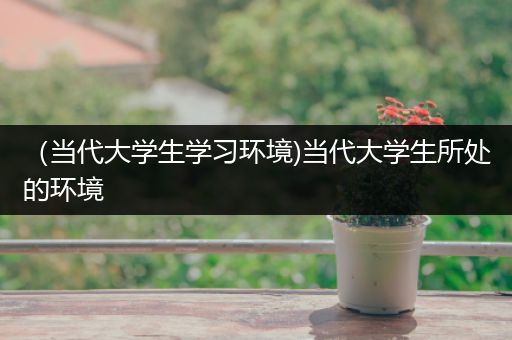 （当代大学生学习环境)当代大学生所处的环境