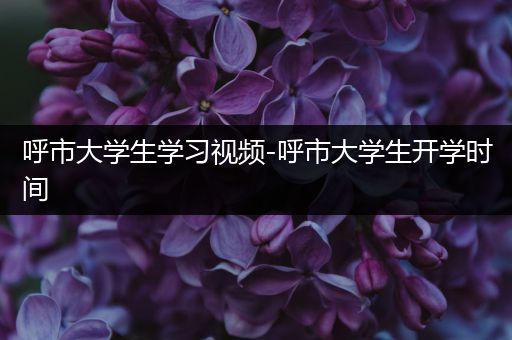 呼市大学生学习视频-呼市大学生开学时间