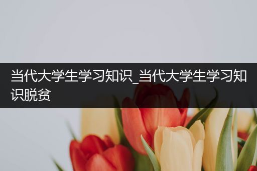 当代大学生学习知识_当代大学生学习知识脱贫