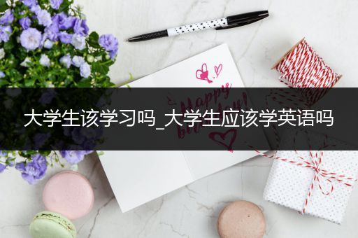 大学生该学习吗_大学生应该学英语吗