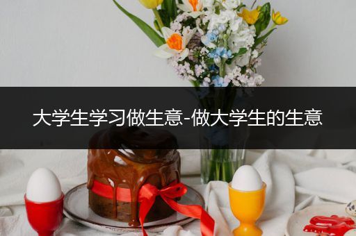 大学生学习做生意-做大学生的生意