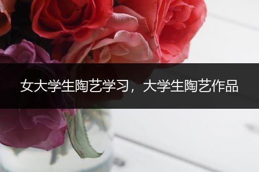 女大学生陶艺学习，大学生陶艺作品
