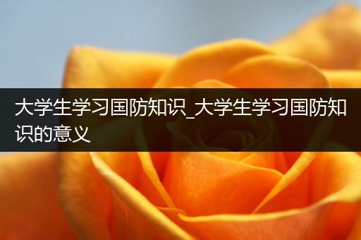 大学生学习国防知识_大学生学习国防知识的意义