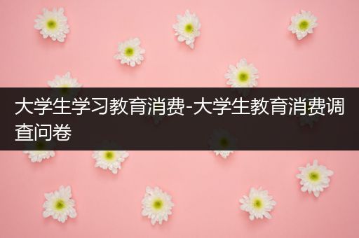 大学生学习教育消费-大学生教育消费调查问卷