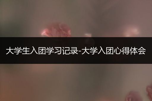 大学生入团学习记录-大学入团心得体会