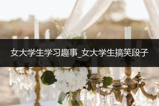女大学生学习趣事_女大学生搞笑段子