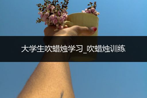 大学生吹蜡烛学习_吹蜡烛训练