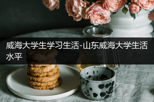 威海大学生学习生活-山东威海大学生活水平
