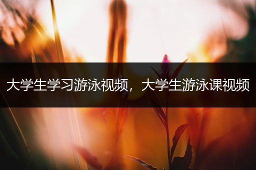 大学生学习游泳视频，大学生游泳课视频