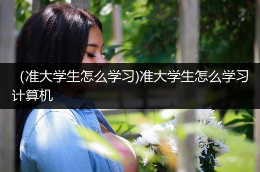 （准大学生怎么学习)准大学生怎么学习计算机