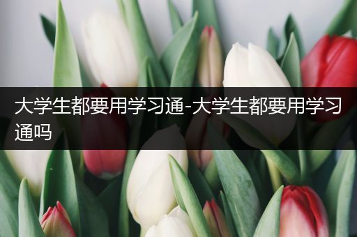大学生都要用学习通-大学生都要用学习通吗