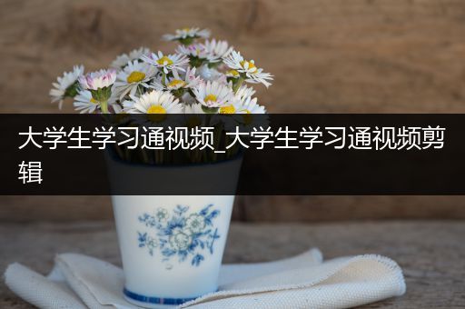 大学生学习通视频_大学生学习通视频剪辑