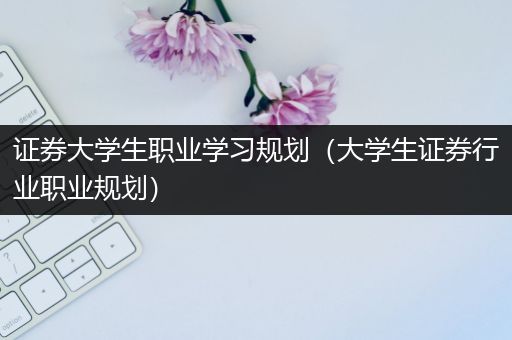 证券大学生职业学习规划（大学生证券行业职业规划）